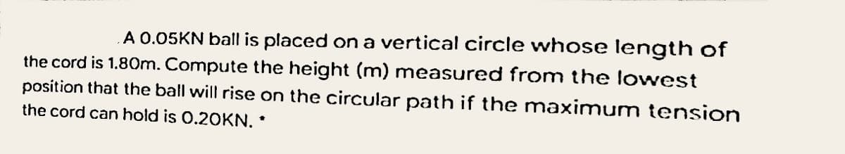 A 0.05KN ball is placed on a vertical circle whose length of
the cord is 1.80m. Compute the height (m) measured from the lowest
position that the ball will rise on the circular path if the maximum tension
the cord can hold is 0.20KN. *
