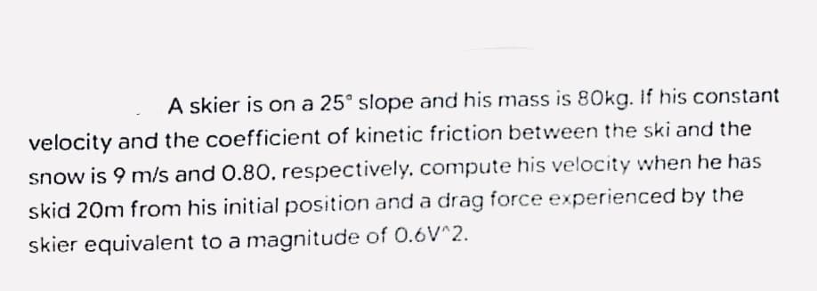 A skier is on a 25° slope and his mass is 80kg. If his constant
velocity and the coefficient of kinetic friction between the ski and the
snow is 9 m/s and 0.80, respectively, compute his velocity when he has
skid 20m from his initial position and a drag force experienced by the
skier equivalent to a magnitude of 0.6V^2.

