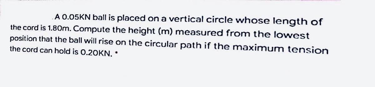 A 0.05KN ball is placed on a vertical circle whose length of
the cord is 1.80m. Compute the height (m) measured from the lowest
position that the ball will rise on the circular path if the maximum tension
the cord can hold is 0.20KN. *
