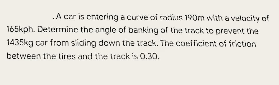 .A car is entering a curve of radius 190m with a velocity of
165kph. Determine the angle of banking of the track to prevent the
1435kg car from sliding down the track. The coefficient of friction
between the tires and the track is 0.30.
