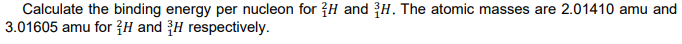 Calculate the binding energy per nucleon for {H and H. The atomic masses are 2.01410 amu and
3.01605 amu for ?H and H respectively.
