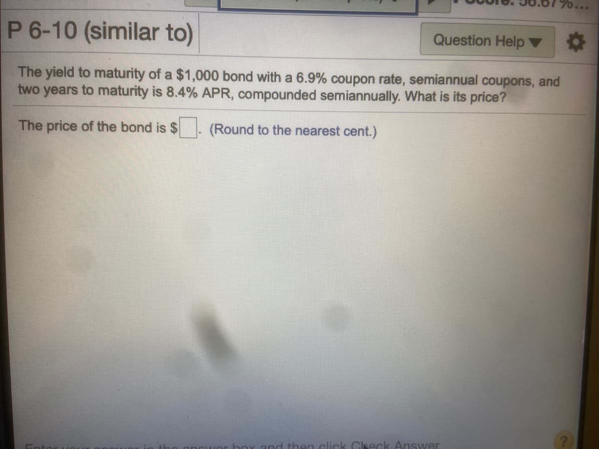 ...
P 6-10 (similar to)
Question Help
The yield to maturity of a $1,000 bond with a 6.9% coupon rate, semiannual coupons, and
two years to maturity is 8.4% APR, compounded semiannually. What is its price?
The price of the bond is $
(Round to the nearest cent.)
and then click Clseck Answer
