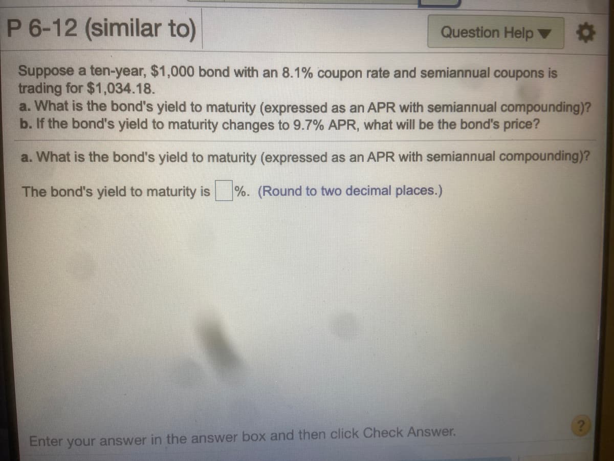 P 6-12 (similar to)
Question Help
Suppose a ten-year, $1,000 bond with an 8.1% coupon rate and semiannual coupons is
trading for $1,034.18.
a. What is the bond's yield to maturity (expressed as an APR with semiannual compounding)?
b. If the bond's yield to maturity changes to 9.7% APR, what will be the bond's price?
a. What is the bond's yield to maturity (expressed as an APR with semiannual compounding)?
The bond's yield to maturity is %. (Round to two decimal places.)
Enter your answer in the answer box and then click Check Answer.
