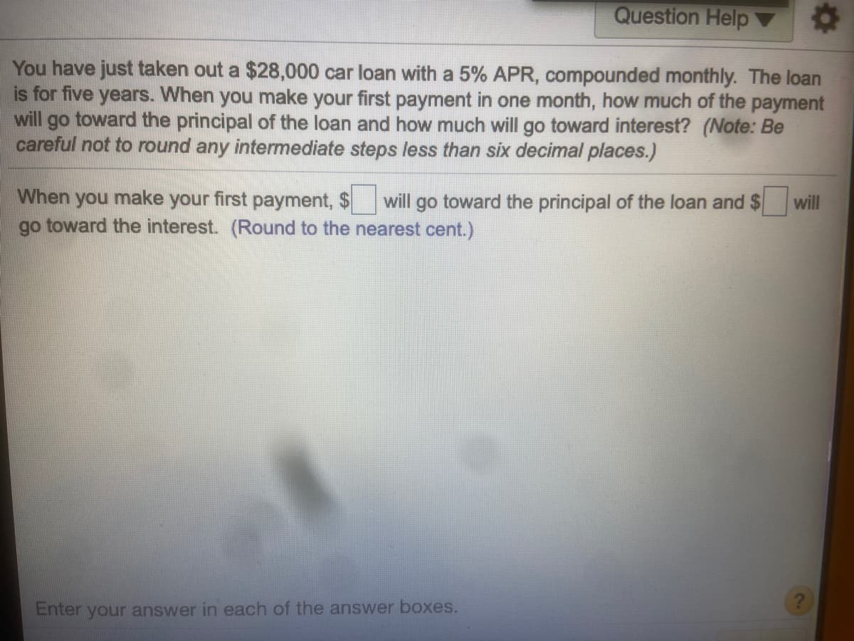 Question Help
You have just taken out a $28,000 car loan with a 5% APR, compounded monthly. The loan
is for five years. When you make your first payment in one month, how much of the payment
will go toward the principal of the loan and how much will go toward interest? (Note: Be
careful not to round any intermediate steps less than six decimal places.)
When you make your first payment, $
go toward the interest. (Round to the nearest cent.)
will go toward the principal of the loan and $
will
Enter your answer in each of the answer boxes.
