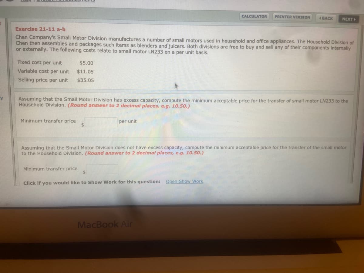 CALCULATOR
PRINTER VERSION
1 BACK
NEXT
Exercise 21-11 a-b
Chen Company's Small Motor Division manufactures a number of small motors used in household and office appliances. The Household Division of
Chen then assembles and packages such items as blenders and juicers. Both divisions are free to buy and sell any of their components internally
or externally. The following costs relate to small motor LN233 on a per unit basis.
Fixed cost per unit
$5.00
Variable cost per unit
$11.05
Selling price per unit
$35.05
Assuming that the Small Motor Division has excess capacity, compute the minimum acceptable price for the transfer of small motor LN233 to the
Household Division. (Round answer to 2 decimal places, e.g. 10.50.)
Minimum transfer price
%$4
per unit
Assuming that the Small Motor Division does not have excess capacity, compute the minimum acceptable price for the transfer of the small motor
to the Household Division. (Round answer to 2 decimal places, e.g. 10.50.)
Minimum transfer price
Click if you would like to Show Work for this question: Open Show Work
MacBook Air
