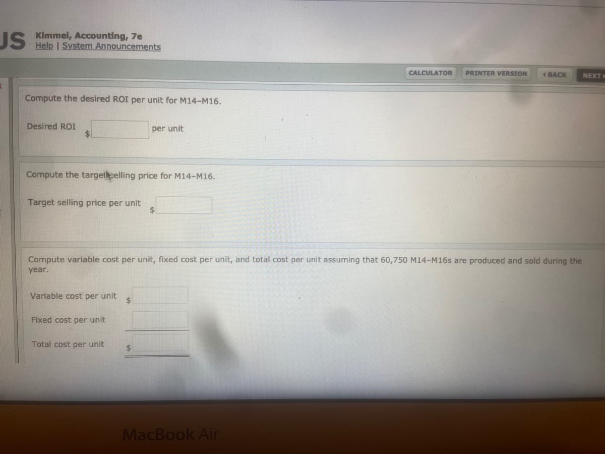 JS. Kimmel, Accounting, 7e
Help | System Announcements
CALCULATOR
PRINTER VERSION
(BACK
NEXT
Compute the desired ROI per unit for M14-M16.
Desired ROI
$.
per unit
Compute the targetselling price for M14-M16.
Target selling price per unit
%$4
Compute variable cost per unit, fixed cost per unit, and total cost per unit assuming that 60,750 M14-M16s are produced and sold during the
year.
Variable cost per unit
%$4
Fixed cost per unit
Total cost per unit
%24
MacBook Air
