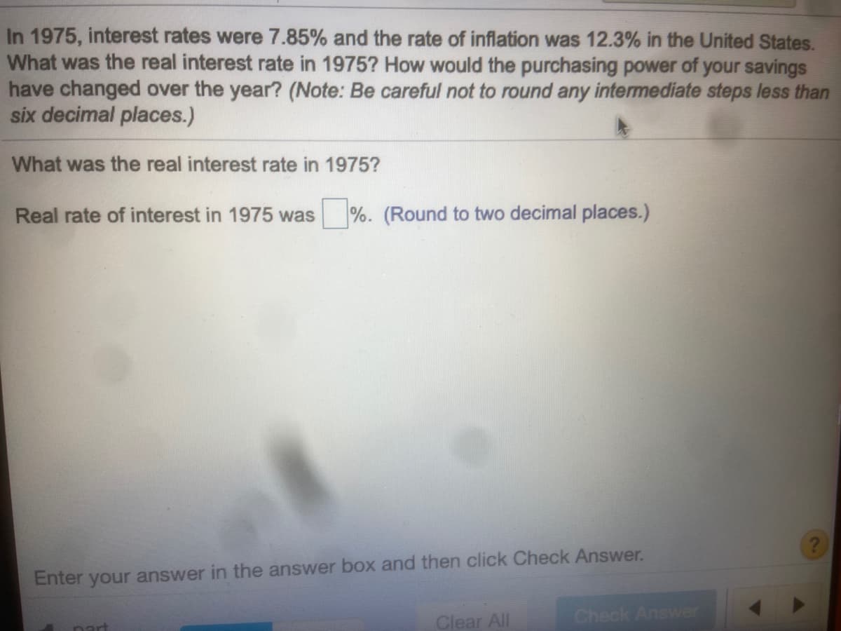 In 1975, interest rates were 7.85% and the rate of inflation was 12.3% in the United States.
What was the real interest rate in 1975? How would the purchasing power of your savings
have changed over the year? (Note: Be careful not to round any intermediate steps less than
six decimal places.)
What was the real interest rate in 1975?
Real rate of interest in 1975 was %. (Round to two decimal places.)
Enter your answer in the answer box and then click Check Answer.
Clear All
Check Answer
nart
