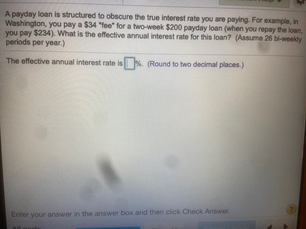A payday loan is structured to obscure the true interest rate you are paying. For example, in
Washington, you pay a $34 "fee" for a two-week $200 payday loan (when you repay the loan,
you pay $234). What is the effective annual interest rate for this loan? (Assume 26 bi-weekly
periods per year.)
The effective annual interest rate is %. (Round to two decimal places.)
Enter your answer in the answer box and then click Check Answer.
Alporto
