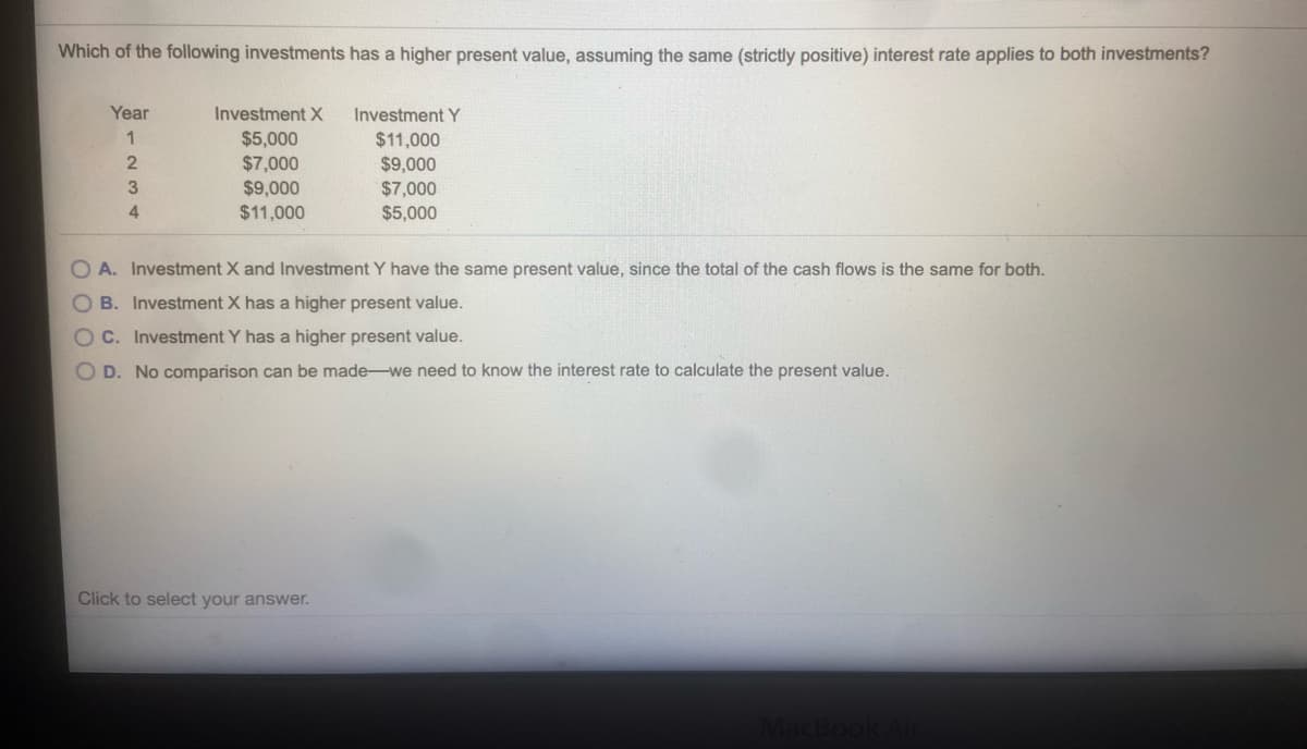 Which of the following investments has a higher present value, assuming the same (strictly positive) interest rate applies to both investments?
Year
Investment X
Investment Y
$5,000
$11,000
2
$7,000
$9,000
$11,000
$9,000
$7,000
$5,000
4
O A. Investment X and Investment Y have the same present value, since the total of the cash flows is the same for both.
O B. Investment X has a higher present value.
OC. Investment Y has a higher present value.
O D. No comparison can be made-we need to know the interest rate to calculate the present value.
Click to select your answer.
MacBook
