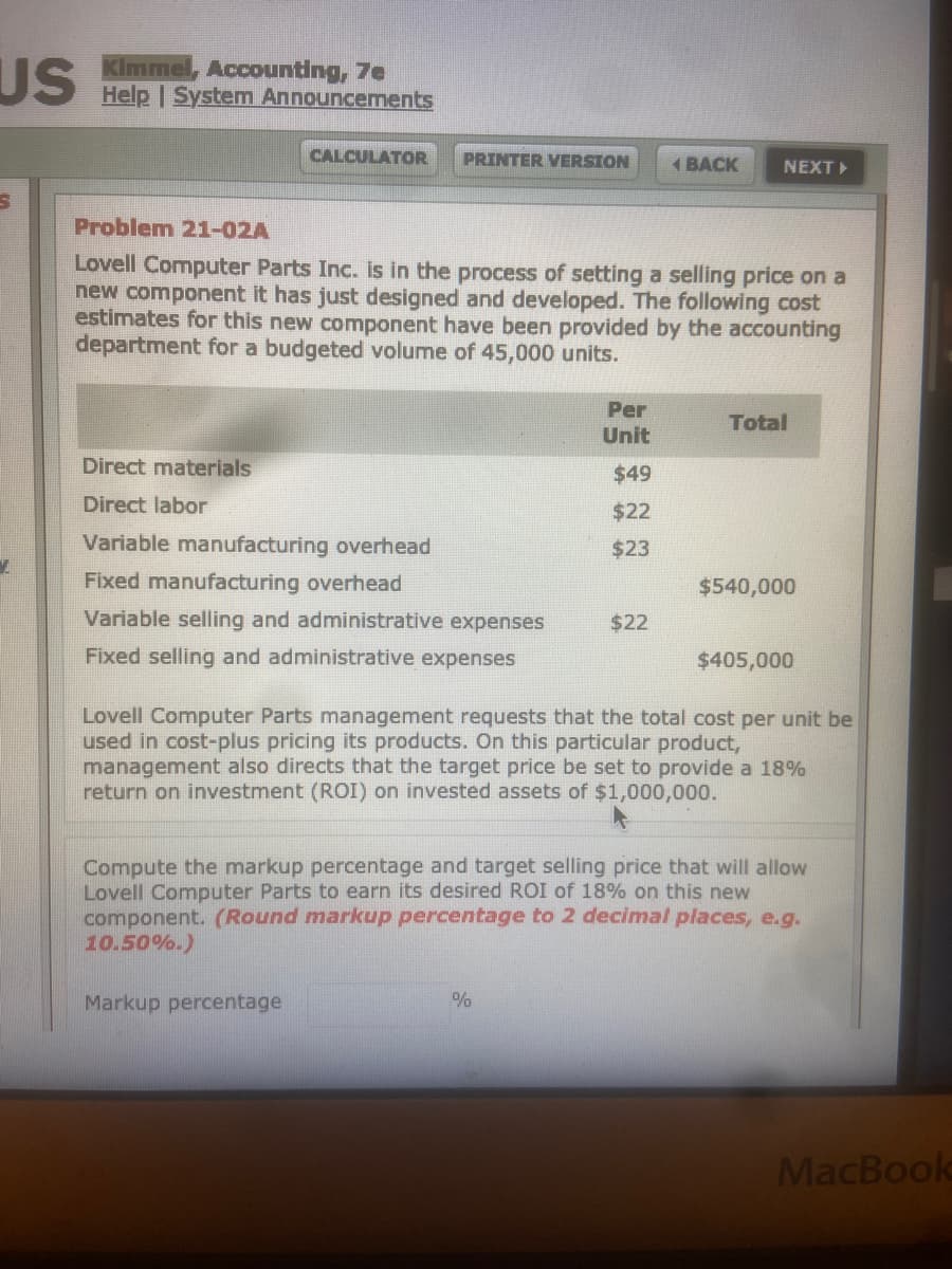 Kimmel, Accounting, 7e
US Help | System Announcements
CALCULATOR
PRINTER VERSION
1 BACK
NEXT
Problem 21-02A
Lovell Computer Parts Inc. is in the process of setting a selling price on a
new component it has just designed and developed. The following cost
estimates for this new component have been provided by the accounting
department for a budgeted volume of 45,000 units.
Per
Total
Unit
Direct materials
$49
Direct labor
$22
Variable manufacturing overhead
$23
Fixed manufacturing overhead
$540,000
Variable selling and administrative expenses
$22
Fixed selling and administrative expenses
$405,000
Lovell Computer Parts management requests that the total cost per unit be
used in cost-plus pricing its products. On this particular product,
management also directs that the target price be set to provide a 18%
return on investment (ROI) on invested assets of $1,000,000.
Compute the markup percentage and target selling price that will allow
Lovell Computer Parts to earn its desired ROI of 18% on this new
component. (Round markup percentage to 2 decimal places, e.g.
10.50%.)
Markup percentage
%
MacBook
