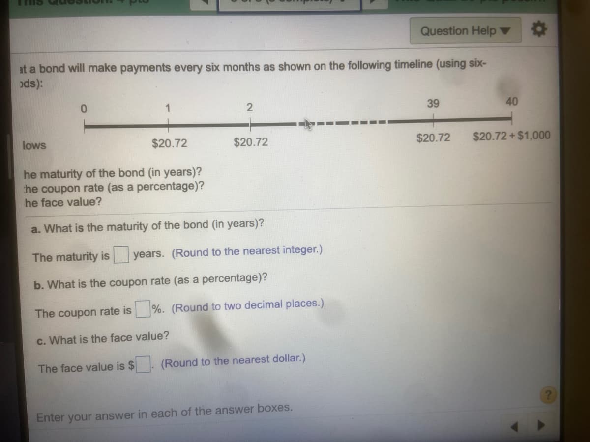 Question Help
at a bond will make payments every six months as shown on the following timeline (using six-
ods):
0.
1
39
40
lows
$20.72
$20.72
$20.72
$20.72+ $1,000
he maturity of the bond (in years)?
he coupon rate (as a percentage)?
he face value?
a. What is the maturity of the bond (in years)?
The maturity is years. (Round to the nearest integer.)
b. What is the coupon rate (as a percentage)?
The coupon rate is %. (Round to two decimal places.)
c. What is the face value?
The face value is $
(Round to the nearest dollar.)
Enter your answer in each of the answer boxes.
