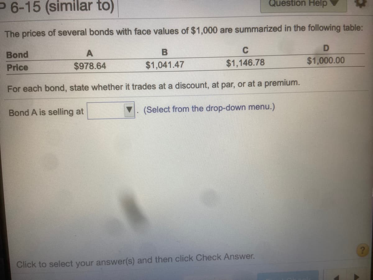 P6-15 (similar to)
Question Help
The prices of several bonds with face values of $1,000 are summarized in the following table:
Bond
$978.64
$1,041.47
$1,146.78
$1,000.00
Price
For each bond, state whether it trades at a discount, at par, or at a premium.
Bond A is selling at
(Select from the drop-down menu.)
Click to select your answer(s) and then click Check Answer.
