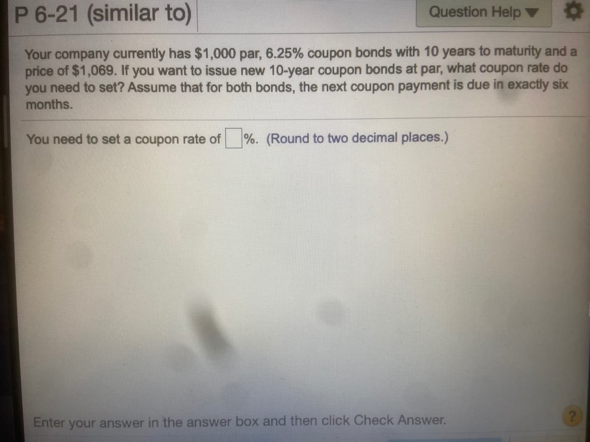 P 6-21 (similar to)
Question Help
Your company currently has $1,000 par, 6.25% coupon bonds with 10 years to maturity and a
price of $1,069. If you want to issue new 10-year coupon bonds at par, what coupon rate do
you need to set? Assume that for both bonds, the next coupon payment is due in exactly six
months.
You need to set a coupon rate of
%. (Round to two decimal places.)
Enter your answer in the answer box and then click Check Answer.

