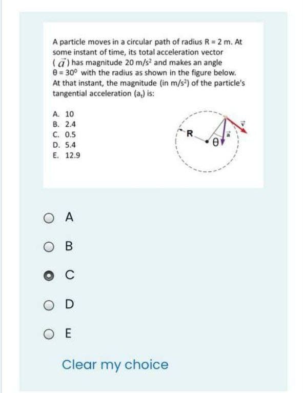 A particle moves in a circular path of radius R = 2 m. At
some instant of time, its total acceleration vector
(a) has magnitude 20 m/s? and makes an angle
e = 30° with the radius as shown in the figure below.
At that instant, the magnitude (in m/s) of the particle's
tangential acceleration (a,) is:
A. 10
В. 2.4
C. 0.5
R.
D. 5.4
E. 12.9
O A
OB
C
OD
O E
Clear my choice

