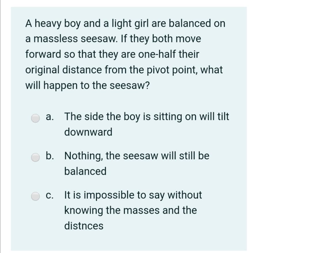 A heavy boy and a light girl are balanced on
a massless seesaw. If they both move
forward so that they are one-half their
original distance from the pivot point, what
will happen to the seesaw?
a. The side the boy is sitting on will tilt
downward
b. Nothing, the seesaw will still be
balanced
It is impossible to say without
knowing the masses and the
С.
distnces
