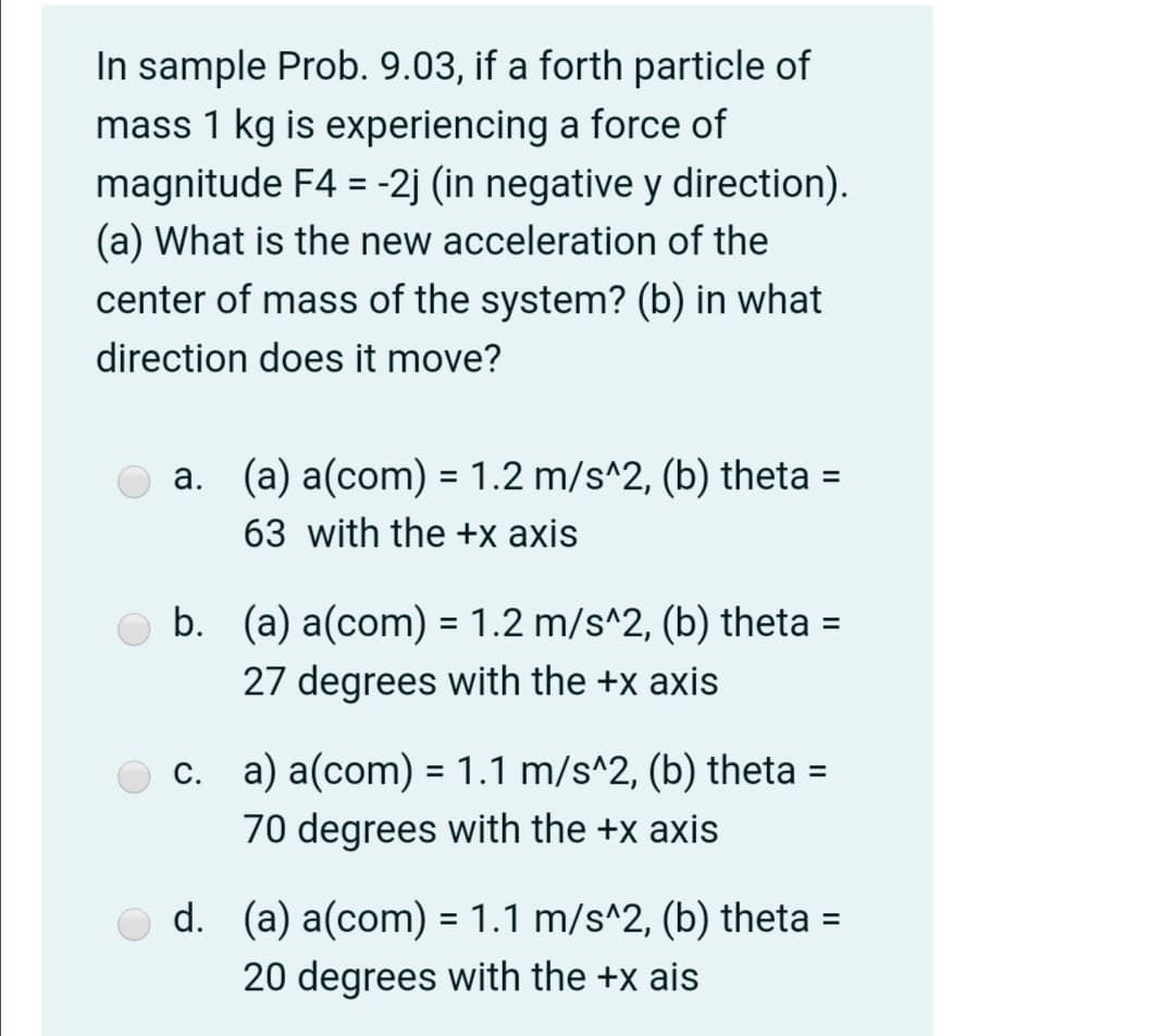 In sample Prob. 9.03, if a forth particle of
mass 1 kg is experiencing a force of
magnitude F4 = -2j (in negative y direction).
(a) What is the new acceleration of the
center of mass of the system? (b) in what
direction does it move?
O a. (a) a(com) = 1.2 m/s^2, (b) theta =
%3D
63 with the +x axis
b. (a) a(com) = 1.2 m/s^2, (b) theta =
27 degrees with the +x axis
%3D
c. a) a(com) = 1.1 m/s^2, (b) theta
%D
70 degrees with the +x axis
d. (a) a(com) = 1.1 m/s^2, (b) theta
%3D
20 degrees with the +x ais
