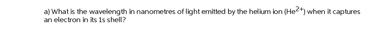 a) What is the wavelength in nanometres of light emitted by the helium ion (He2+) when it captures
an electron in its 1s shell?
