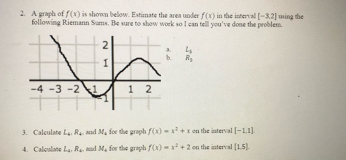 2. A graph off(x) is shown below. Estimate the area under f(x) in the interval [-3,2] using the
following Riemann Sums. Be sure to show work so I can tell you've done the problem.
a.
L5
b.
-4 -3 -2
1 2
3. Calculate L4. R4. and M4 for the graph f(x) = x² + x on the interval [-1,1].
4. Calculate L4, R4. and M4 for the graph f(x) = x² + 2 on the interval [1,5].
2.
