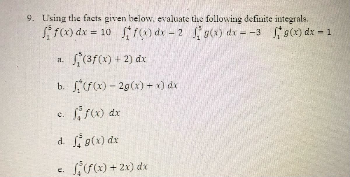 9. Using the facts given below, evaluate the following definite integrals.
i f(x) dx = 10 f) dx = 2 g(x) dx = -3 g(x) dx = 1
%3D
%3D
S,(3f(x) + 2) dx
a.
b. f(x) - 2g(x) + x) dx
S f(x) dx
с.
d. g(x) dx
e. Fx) + 2x) dx
е.
