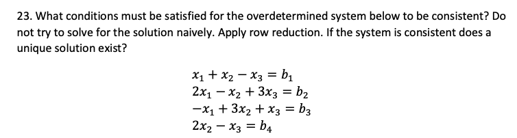 23. What conditions must be satisfied for the overdetermined system below to be consistent? Do
not try to solve for the solution naively. Apply row reduction. If the system is consistent does a
unique solution exist?
X1 + x2 – X3 = b1
2x1 – x2 + 3x3 = b2
-x1 + 3x2 + xX3 = b3
2x2 – x3 = b4

