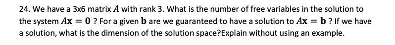 24. We have a 3x6 matrix A with rank 3. What is the number of free variables in the solution to
the system Ax = 0 ? For a given b are we guaranteed to have a solution to Ax = b ? If we have
a solution, what is the dimension of the solution space?Explain without using an example.
