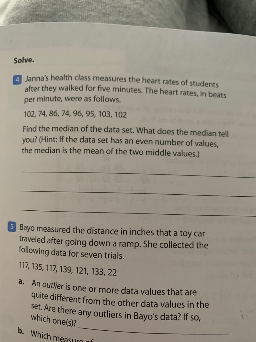 Solve.
Janna's health class measures the heart rates of students
after they walked for five minutes. The heart rates, in beats
per minute, were as follows.
102, 74, 86, 74, 96, 95, 103, 102
Find the median of the data set. What does the median tell
you? (Hint: If the data set has an even number of values,
the median is the mean of the two middle values.)
5 Bayo measured the distance in inches that a toy car
traveled after going down a ramp. She collected the
following data for seven trials.
117, 135, 117, 139, 121, 133, 22
d. An outlier is one or more data values that are
quite different from the other data values in the
set. Are there any outliers in Bayo's data? If so,
which one(s)?
b. Which measuro of
