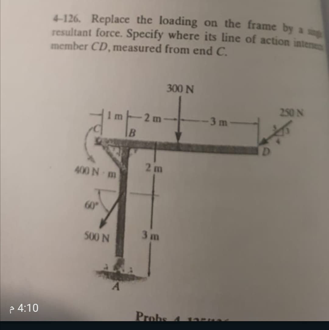 4-126. Replace the loading on the frame by a
resultant force. Specify where its line of action interse
member CD, measured from end C.
300 N
250 N
1m 2 m
3 m
2 m
400 N m
60
500 N
3 m
A.
2 4:10
Prohs
