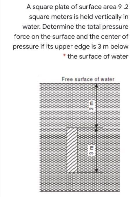 A square plate of surface area 9.2
square meters is held vertically in
water. Determine the total pressure
force on the surface and the center of
pressure if its upper edge is 3 m below
* the surface of water
Free surface of water
3.
3m,

