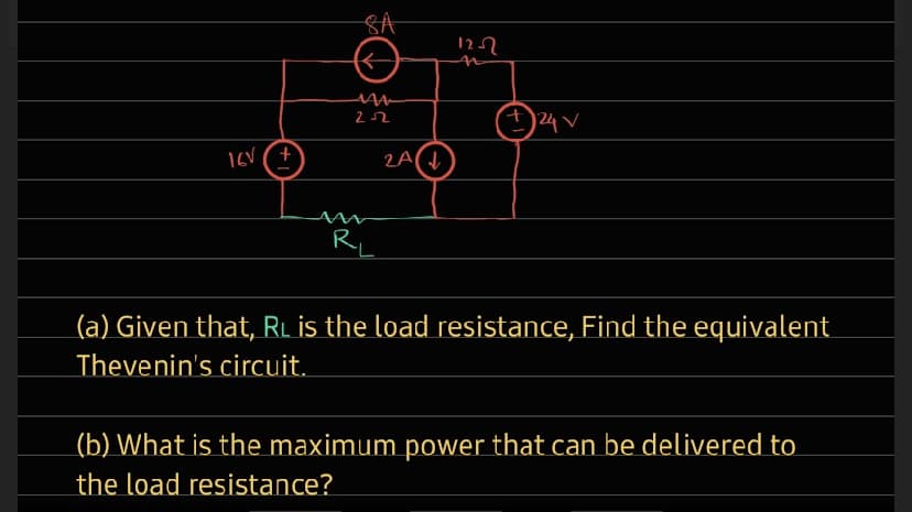 SA
4)24V
22
R
L
(a) Given that, RL is the load resistance, Find the equivalent
Thevenin's circuit.
_(b) What is the maximum power that can be delivered to
the load resistance?

