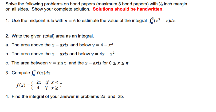 Solve the following problems on bond papers (maximum 3 bond papers) with ½ inch margin
on all sides. Show your complete solution. Solutions should be handwritten.
1. Use the midpoint rule with n = 6 to estimate the value of the integral (x3 + x)dx.
2. Write the given (total) area as an integral.
a. The area above the x – axis and below y = 4 – x²
b. The area above the x – axis and below y = 4x – x2
c. The area between y = sin x and the x – axis for 0 < x < n
3. Compute f(x)dx
f(x) = {
2x if x <1
4 if x >1
4. Find the integral of your answer in problems 2a and 2b.
