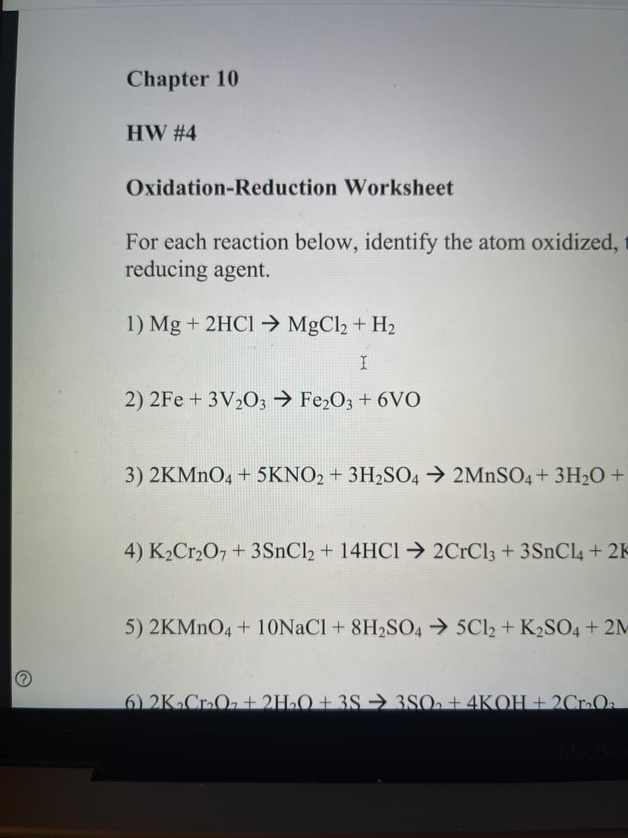 Chapter 10
HW #4
Oxidation-Reduction Worksheet
For each reaction below, identify the atom oxidized,
reducing agent.
1) Mg + 2HCI →> MgCl2 + H2
2) 2Fe + 3V2O3 > Fe,O3 + 6VO
3) 2KMNO4 + 5KNO2 + 3H2SO4 → 2MNSO4 + 3H2O +
4) K2C12O7 + 3SNC12 + 14HC1→ 2CrCl3 + 3SNCL4 + 2K
5) 2KMNO4 + 10NACI + 8H2SO4 → 5Cl2 + K2SO4 + 2M
6) 2KCrO, + 2H2O + 3S → 3SO2 + 4KOH + 2CrOa
