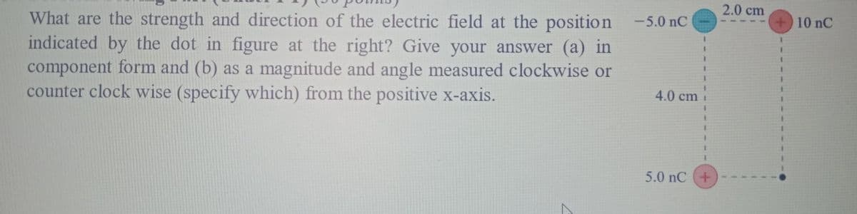 2.0 cm
What are the strength and direction of the electric field at the position
indicated by the dot in figure at the right? Give your answer (a) in
component form and (b) as a magnitude and angle measured clockwise or
counter clock wise (specify which) from the positive x-axis.
-5.0 nC
+10 nC
4.0 cm
5.0 nC (+
