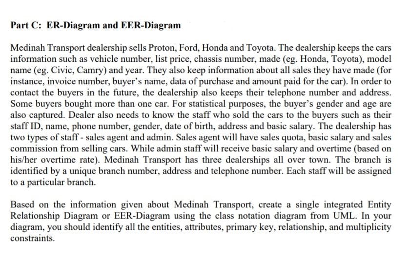 Part C: ER-Diagram and EER-Diagram
Medinah Transport dealership sells Proton, Ford, Honda and Toyota. The dealership keeps the cars
information such as vehicle number, list price, chassis number, made (eg. Honda, Toyota), model
name (eg. Civic, Camry) and year. They also keep information about all sales they have made (for
instance, invoice number, buyer's name, data of purchase and amount paid for the car). In order to
contact the buyers in the future, the dealership also keeps their telephone number and address.
Some buyers bought more than one car. For statistical purposes, the buyer's gender and age are
also captured. Dealer also needs to know the staff who sold the cars to the buyers such as their
staff ID, name, phone number, gender, date of birth, address and basic salary. The dealership has
two types of staff - sales agent and admin. Sales agent will have sales quota, basic salary and sales
commission from selling cars. While admin staff will receive basic salary and overtime (based on
his/her overtime rate). Medinah Transport has three dealerships all over town. The branch is
identified by a unique branch number, address and telephone number. Each staff will be assigned
to a particular branch.
Based on the information given about Medinah Transport, create a single integrated Entity
Relationship Diagram or EER-Diagram using the class notation diagram from UML. In your
diagram, you should identify all the entities, attributes, primary key, relationship, and multiplicity
constraints.
