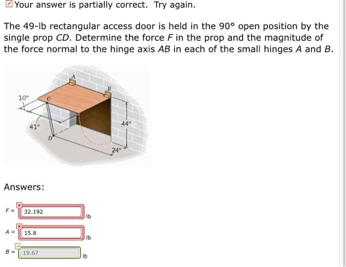 Your answer is partially correct. Try again.
The 49-lb rectangular access door is held in the 90° open position by the
single prop CD. Determine the force F in the prop and the magnitude of
the force normal to the hinge axis AB in each of the small hinges A and B.
10"
44"
41"
24"
Answers:
F =
32.192
A =
15.8
Ib
B =
19.67
Ib
