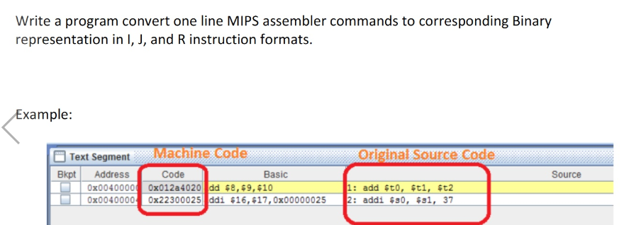 Write a program convert one line MIPS assembler commands to corresponding Binary
representation in I, J, and R instruction formats.
Example:
| Text Segment
Мachne code
Original Source Code
Bkpt
Address
Code
Basic
Source
Ox0040000 0x012a4020 dd 68,69,610
Ox0040000 0x22300025 ddi $16,$17,0x00000025
1: add st0, ¢t1, 6t2
2: addi $s0, $sl, 37
