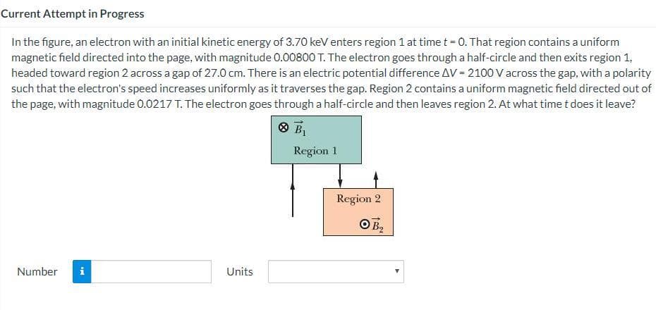 Current Attempt in Progress
In the figure, an electron with an initial kinetic energy of 3.70 keV enters region 1 at time t = 0. That region contains a uniform
magnetic field directed into the page, with magnitude 0.00800 T. The electron goes through a half-circle and then exits region 1,
headed toward region 2 across a gap of 27.0 cm. There is an electric potential difference AV = 2100 V across the gap, with a polarity
such that the electron's speed increases uniformly as it traverses the gap. Region 2 contains a uniform magnetic fheld directed out of
the page, with magnitude 0.0217 T. The electron goes through a half-circle and then leaves region 2. At what time t does it leave?
O BỊ
Region 1
Region 2
Number
i
Units
