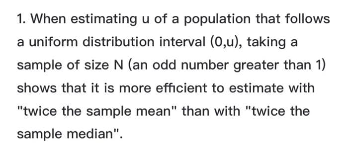 1. When estimating u of a population that follows
a uniform distribution interval (0,u), taking a
sample of size N (an odd number greater than 1)
shows that it is more efficient to estimate with
"twice the sample mean" than with "twice the
sample median".
