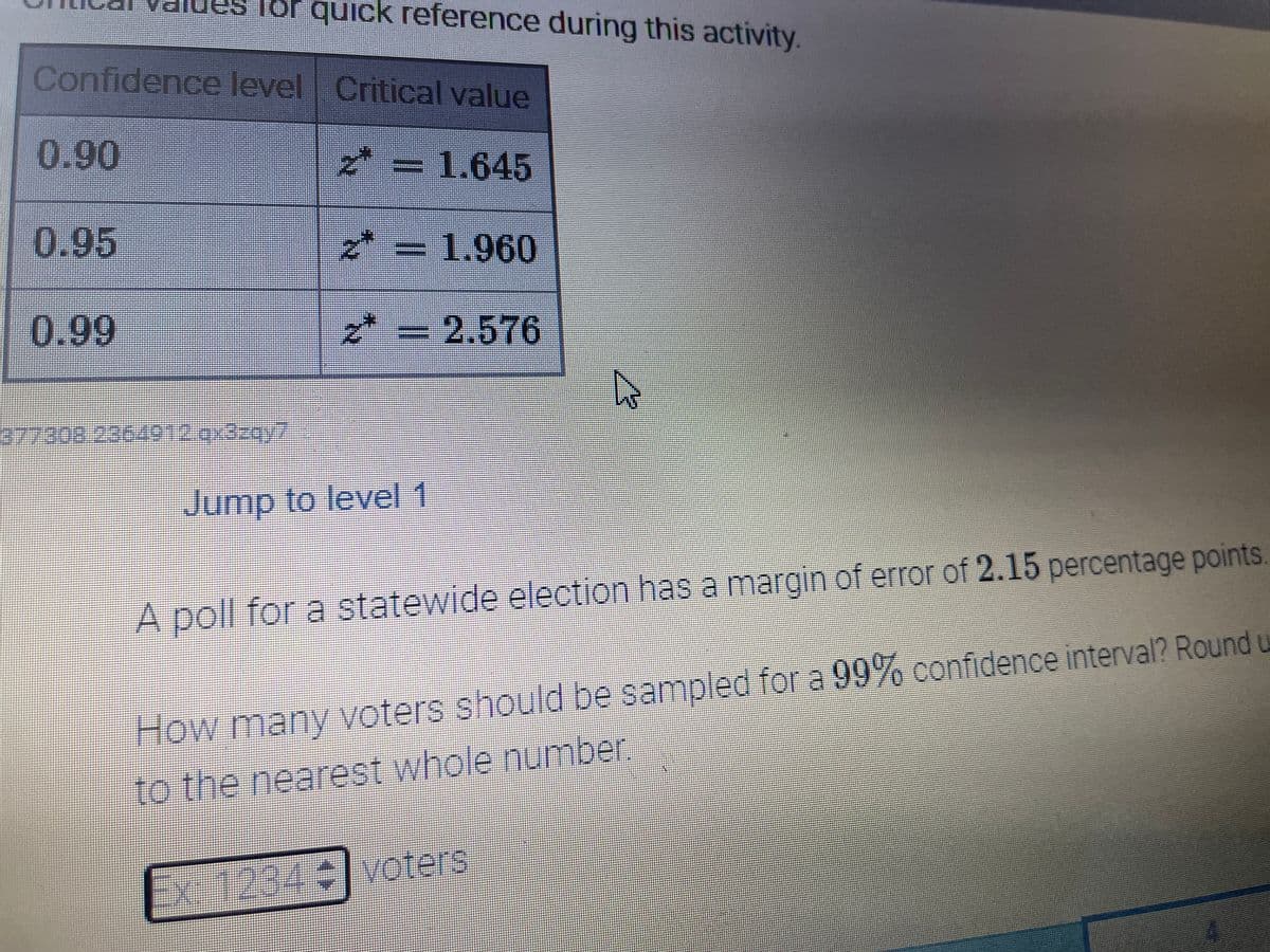 quick reference during this activity.
Confidence level Critical value
0.90
z* = 1.645
0.95
* = 1.960
0.99
*
=D2.576
Jump to level 1
A poll for a statewide election has a margin of error of 2.15 percentage points.
How many voters should be sampled for a 99% confidence interval? Round u
to the nearest whole number.
EX
1234voters
