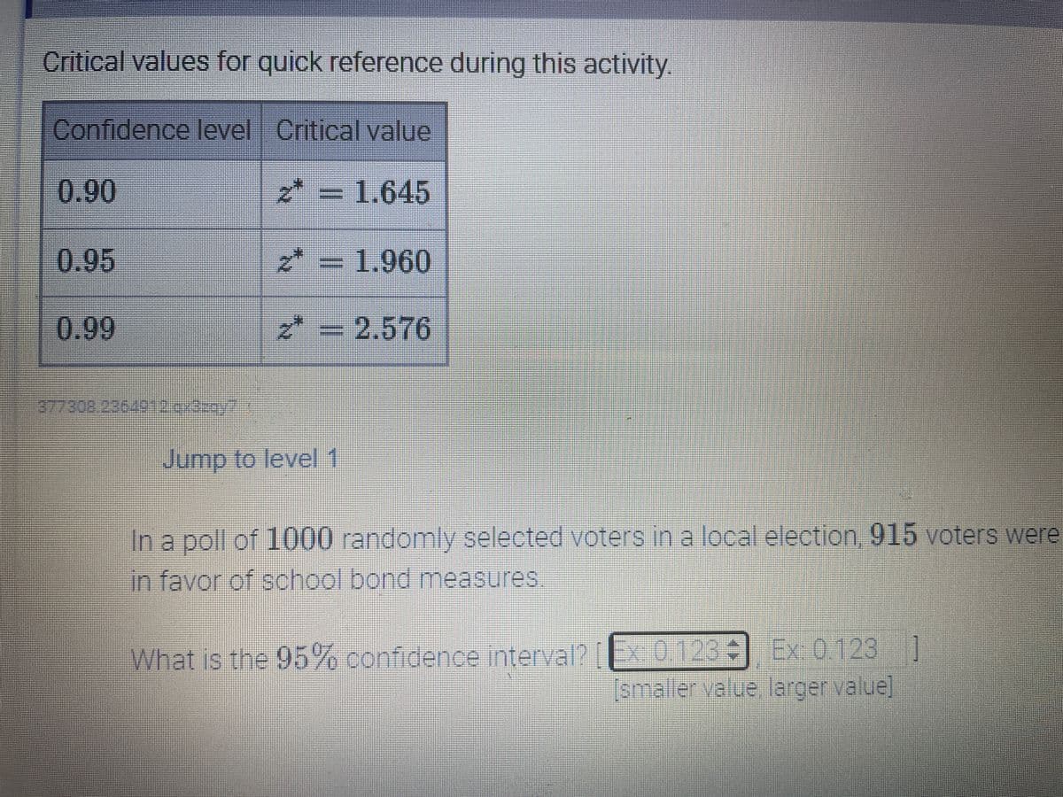 Critical values for quick reference during this activity.
Confidence level Critical value
0.90
= 1.645
0.95
2* = 1.960
0.99
* = 2.576
3773082
236491 7
Jump to level 1
-In a poll of 1000 randomly selected voters in a local election, 915 voters Were
in favor of school bond measures
What is the 95% confidence interval? x0.123 Ex 0.123 ]
smaller.yalue.larger value
