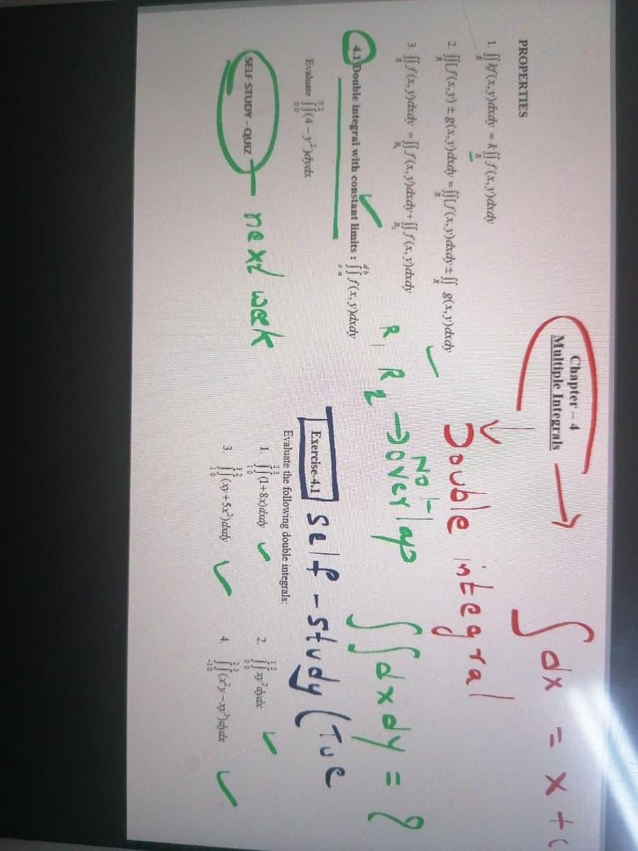 Sor
Souble integral
Sfondy=?
Chapter- 4
Multiple Integrals
dx = x +
PROPERTIES
NO
R. R. Jover p
3.
R.
4.1 Double integral with constant limits: [f(x,y)dxdy
self -study (Tue
Evaluate
1-y)dydx
Exercise-4.1
00
Evaluate the following double integrals:
nexl wek
1.
(1+8x)dxdy
2.
SELF STUDY- QUIZ
16
3.
4.
