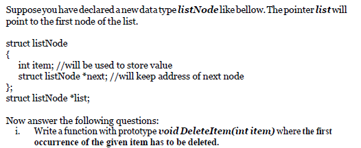 Supposeyou have declaredanewdatatypelistNodelike bellow. The pointer listwill
point to the first node of the list.
struct listNode
{
int item; //will be used to store value
struct listNode *next; //will keep address of next node
};
struct listNode *list;
Now answer the following questions:
i. Write a function with prototype void DeleteItem(int item) where the first
occurrence of the given item has to be deleted.
