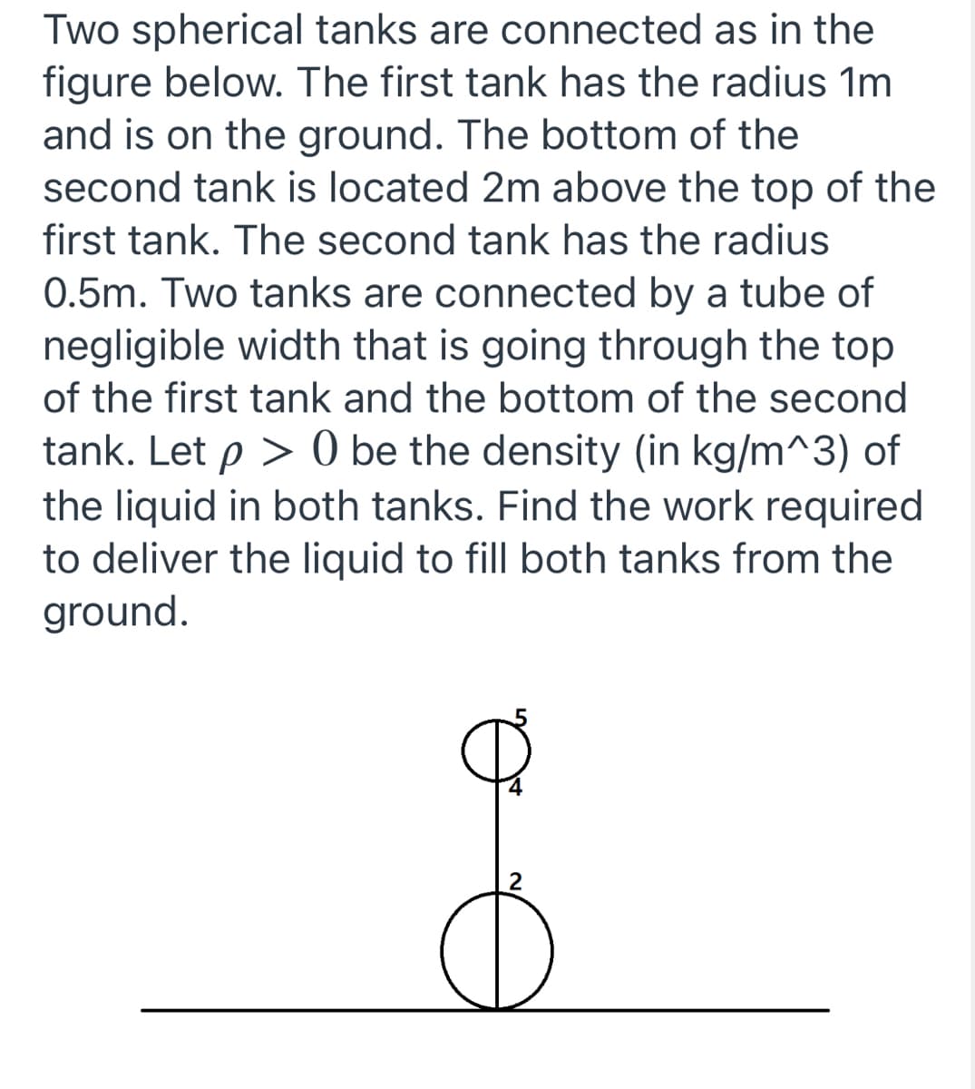 Two spherical tanks are connected as in the
figure below. The first tank has the radius 1m
and is on the ground. The bottom of the
second tank is located 2m above the top of the
first tank. The second tank has the radius
0.5m. Two tanks are connected by a tube of
negligible width that is going through the top
of the first tank and the bottom of the second
tank. Let p > 0 be the density (in kg/m^3) of
the liquid in both tanks. Find the work required
to deliver the liquid to fill both tanks from the
ground.
2
