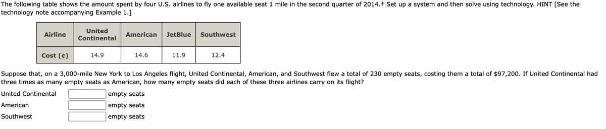 The following table shows the amount spent by four U.S. airlines to fly one available seat 1 mile in the second quarter of 2014.† Set up a system and then solve using technology. HINT [See the
technology note accompanying Example 1.]
United
Airline
American
JetBlue
Southwest
Continental
Cost (¢)
14.9
14.6
11.9
12.4
Suppose that, on a 3,000-mile New York to Los Angeles flight, United Continental, American, and Southwest flew a total of 230 empty seats, costing them a total of $97,200. If United Continental had
three times as many empty seats as American, how many empty seats did each of these three airlines carry on its flight?
United Continental
empty seats
American
empty sea
Southwest
empty seats
