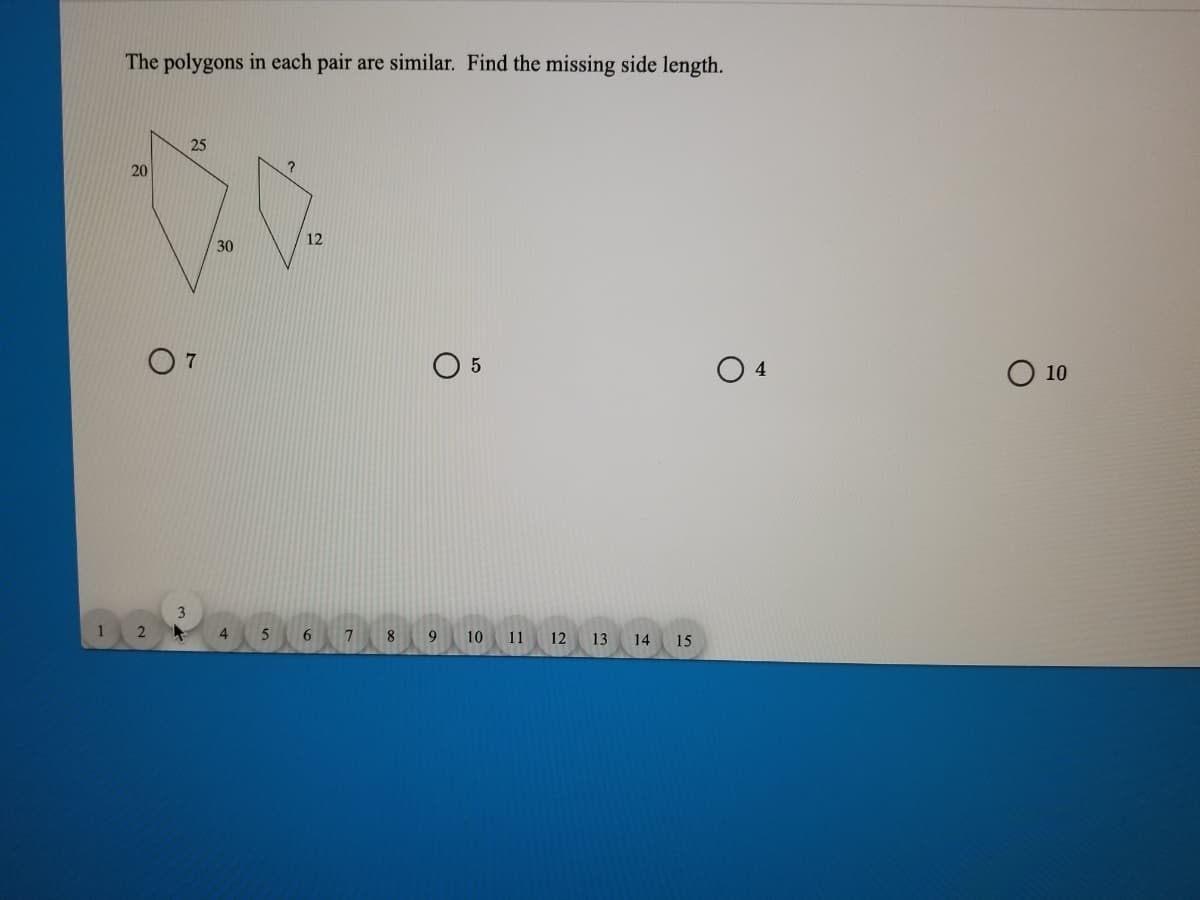 The polygons in each pair are similar. Find the missing side length.
25
20
12
30
O 5
O 10
3
2
4
8
10 11 12
13
14 15
