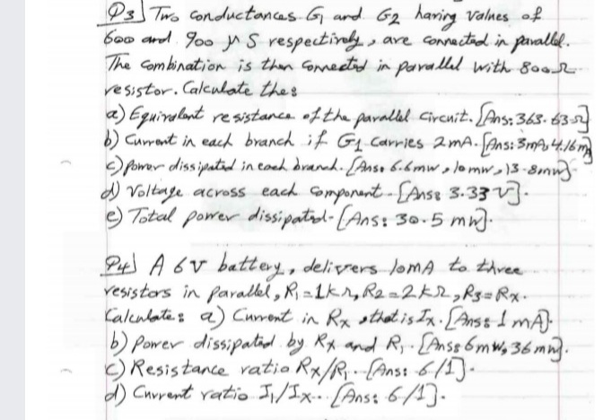 Ps Two Conductancas G ard 62 haring valnes of
b0o and Joo yn S respectiny , are connactid in pavallil.
The Combination is then Gonmeetid in parallal with 800
resistor. Calculate the s
a) Eguiralant re wistanca ofthe parallal Circnit. [Ans: 363. 6352
b) Curant in each branch if Gq Carries 2mA. Ans: SA 4.16 m
power diss ipatid in coah draned. [Anso 6.6mw,lomw13-8mm
d) Voltage across each omponant-LAnse 3.33.
e) Total power dissipatol-(Ans: 30.5 mn).
Pt A 6v battey, delivers loMA to thvee
vesistors in faralkel , R, 21kr, R2=2k2,R3=Rx.
Caleulatas a) Curront in Rx sthat is Ix. [Anss I mÁ)
b) Power dissipatid. by Rx and Ry-{Anss 6mw, 36 mm.
C) Resistance vatio Rx/R--(Anst 615).
d) Cuvrent vatio Ji/Ix- [Anss 6/4]-
