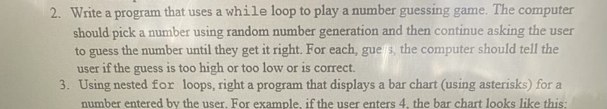 2. Write a program that uses a while loop to play a number guessing game. The computer
should pick a number using random number generation and then continue asking the user
to guess the number until they get it right. For each, gues, the computer should tell the
user if the guess is too high or too low or is correct.
3. Using nested for loops, right a program that displays a bar chart (using asterisks) for a
number entered by the user. For example, if the user enters 4, the bar chart looks like this: