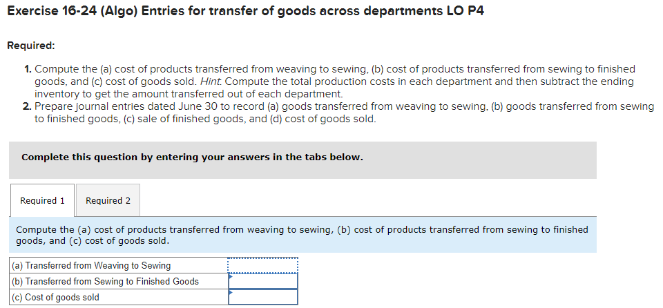 Exercise 16-24 (Algo) Entries for transfer of goods across departments LO P4
Required:
1. Compute the (a) cost of products transferred from weaving to sewing, (b) cost of products transferred from sewing to finished
goods, and (c) cost of goods sold. Hint. Compute the total production costs in each department and then subtract the ending
inventory to get the amount transferred out of each department.
2. Prepare journal entries dated June 30 to record (a) goods transferred from weaving to sewing, (b) goods transferred from sewing
to finished goods, (c) sale of finished goods, and (d) cost of goods sold.
Complete this question by entering your answers in the tabs below.
Required 1 Required 2
Compute the (a) cost of products transferred from weaving to sewing, (b) cost of products transferred from sewing to finished
goods, and (c) cost of goods sold.
(a) Transferred from Weaving to Sewing
(b) Transferred from Sewing to Finished Goods
(c) Cost of goods sold