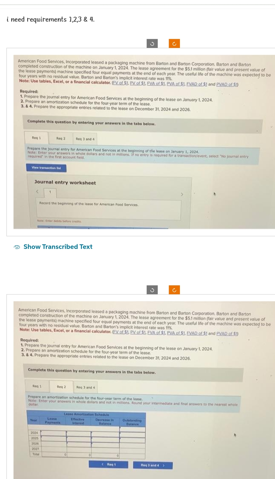 i need requirements 1,2,3 & 4.
American Food Services, Incorporated leased a packaging machine from Barton and Barton Corporation. Barton and Barton
completed construction of the machine on January 1, 2024. The lease agreement for the $5,1 million (fair value and present value of
the lease payments) machine specified four equal payments at the end of each year. The useful life of the machine was expected to be
four years with no residual value. Barton and Barton's implicit interest rate was 11%.
Note: Use tables, Excel, or a financial calculator. (EV of $1. PV of $1. FVA of $1, PVA of $1. FVAD of $1 and PVAD of $1)
Required:
1. Prepare the journal entry for American Food Services at the beginning of the lease on January 1, 2024.
2. Prepare an amortization schedule for the four-year term of the lease.
3. & 4. Prepare the appropriate entries related to the lease on December 31, 2024 and 2026.
Complete this question by entering your answers in the tabs below.
Req 1
View transaction st
Prepare the journal entry for American Food Services at the beginning of the lease on January 1, 2024.
Note: Enter your answers in whole dollars and not in millions. If no entry is required for a transaction/event, select "No journal entry
required in the first account field.
<
Reg 2
Journal entry worksheet
Record the beginning of the lease for American Food Services.
Note: Enter debits before credits.
Req 3 and 4
Show Transcribed Text
American Food Services, Incorporated leased a packaging machine from Barton and Barton Corporation. Barton and Barton
completed construction of the machine on January 1, 2024. The lease agreement for the $5.1 million (fair value and present value of
the lease payments) machine specified four equal payments at the end of each year. The useful life of the machine was expected to be
four years with no residual value. Barton and Barton's implicit interest rate was 11%.
Note: Use tables, Excel, or a financial calculator. (EV of $1. PV of $1. EVA of $1. PVA of $1. FVAD of $1 and PVAD of $1)
Req 1
Required:
1. Prepare the journal entry for American Food Services at the beginning of the lease on January 1, 2024.
2. Prepare an amortization schedule for the four-year term of the lease.
3. & 4. Prepare the appropriate entries related to the lease on December 31, 2024 and 2026.
Year
Complete this question by entering your answers in the tabs below.
2024
2025
2026
2027
Total
Req 2
Ĵ
Prepare an amortization schedule for the four-year term of the lease.
Note: Enter your answers in whole dollars and not in millions. Round your intermediate and final answers to the nearest whole
dollar.
Lease
Payments
Req 3 and 4
Lease Amortization Schedule
Effective
Interest
Decrease in Outstanding
Balance
Balance
(Reg 1
0
Req 3 and 4 >