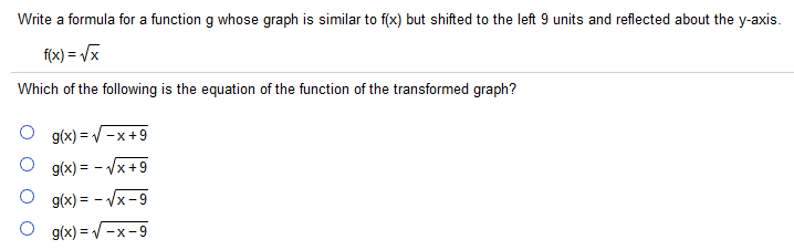 Write a formula for a function g whose graph is similar to f(x) but shifted to the left 9 units and reflected about the y-axis.
f(x) = /x
Which of the following is the equation of the function of the transformed graph?
g(x) = V -x+9
g(x) = - Vx +9
g(x) = - Vx -9
g(x) = V -x-9
