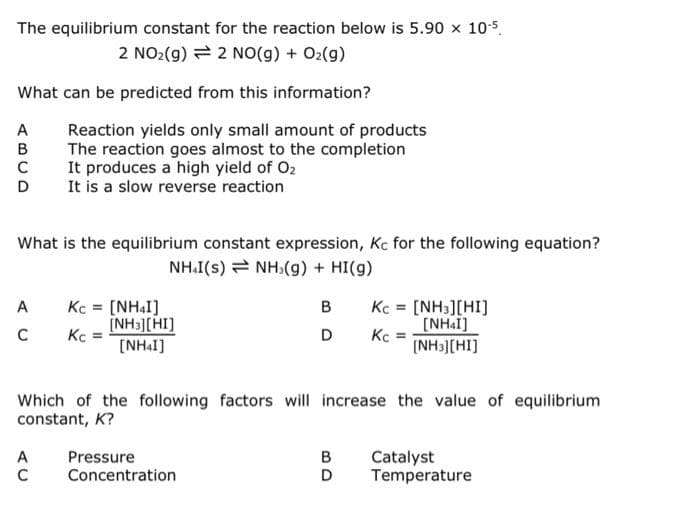 The equilibrium constant for the reaction below is 5.90 x 10-5.
2 NO(g) + O₂(g)
2 NO₂(g)
What can be predicted from this information?
Reaction yields only small amount of products
The reaction goes almost to the completion
It produces a high yield of O₂
It is a slow reverse reaction
What is the equilibrium constant expression, Kc for the following equation?
NHI(s) → NH(g) + HI(g)
A
Kc = [NHI]
B
[NH3][HI]
Kc = [NH3][HI]
[NHI]
(NH3][HI]
с
Kc =
D
Kc
=
[NHI]
Which of the following factors will increase the value of equilibrium
constant, K?
Pressure
Catalyst
Temperature
C Concentration
ABCD
C
AC
BD